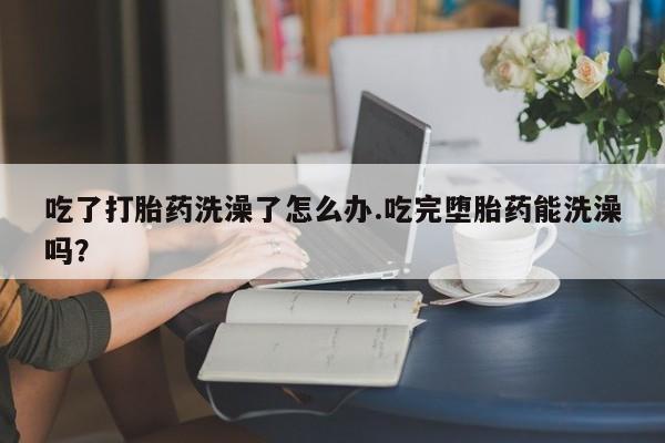 米非司酮片网上购买吃了打胎药洗澡了怎么办.吃完堕胎药能洗澡吗？