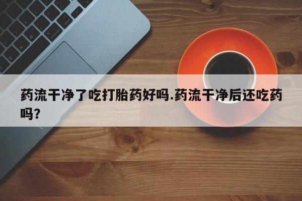 米非司酮片网上购买药流干净了吃打胎药好吗.药流干净后还吃药吗？