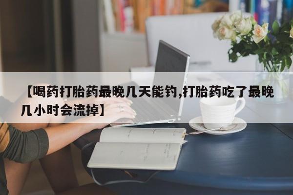 米非司酮片网上购买【喝药打胎药最晚几天能钓,打胎药吃了最晚几小时会流掉】