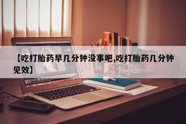 米非司酮片网上购买【吃打胎药早几分钟没事吧,吃打胎药几分钟见效】