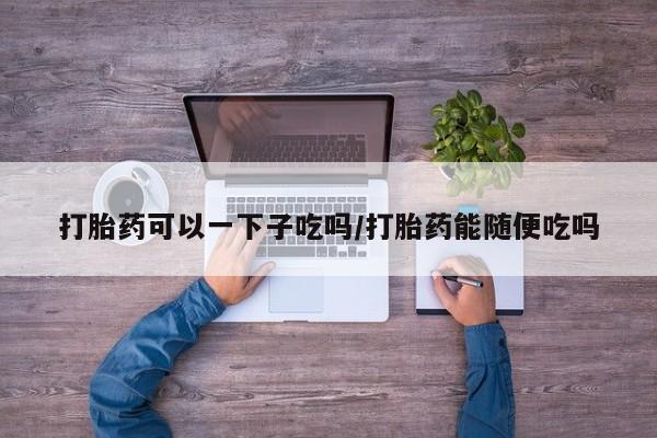 米非司酮片网上购买打胎药可以一下子吃吗/打胎药能随便吃吗