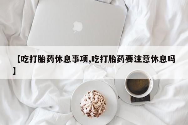 米非司酮片网上购买【吃打胎药休息事项,吃打胎药要注意休息吗】