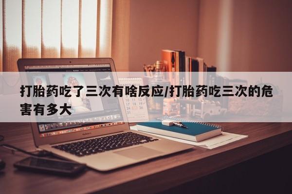 米非司酮片网上购买打胎药吃了三次有啥反应/打胎药吃三次的危害有多大