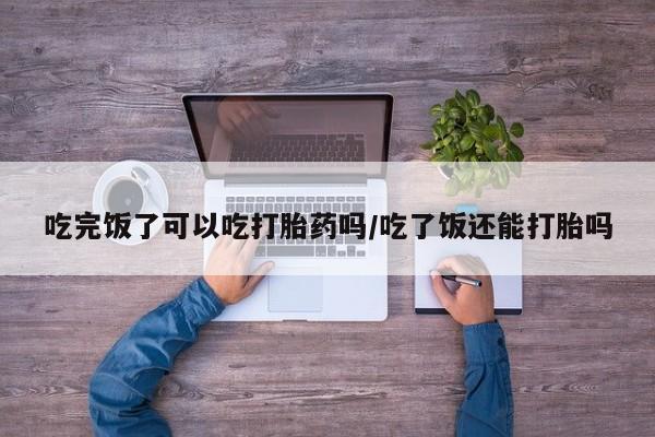 米非司酮片网上购买吃完饭了可以吃打胎药吗/吃了饭还能打胎吗