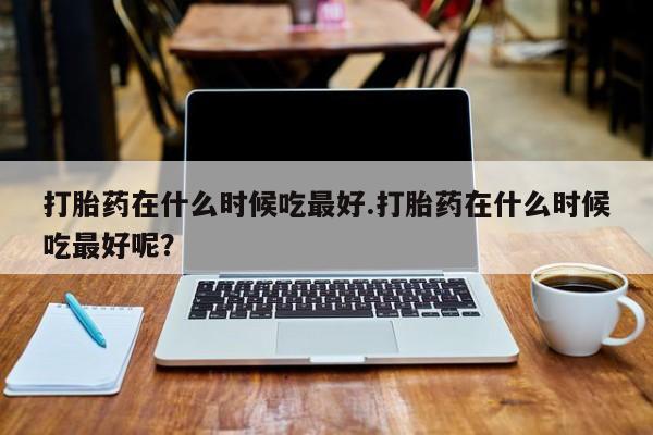米非司酮片网上购买打胎药在什么时候吃最好.打胎药在什么时候吃最好呢？