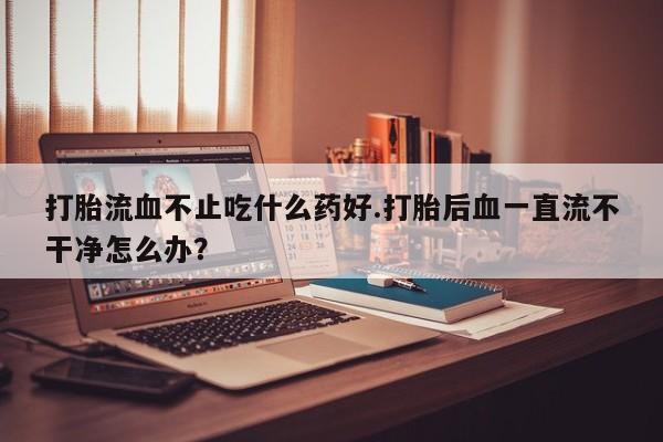米非司酮片网上购买打胎流血不止吃什么药好.打胎后血一直流不干净怎么办？