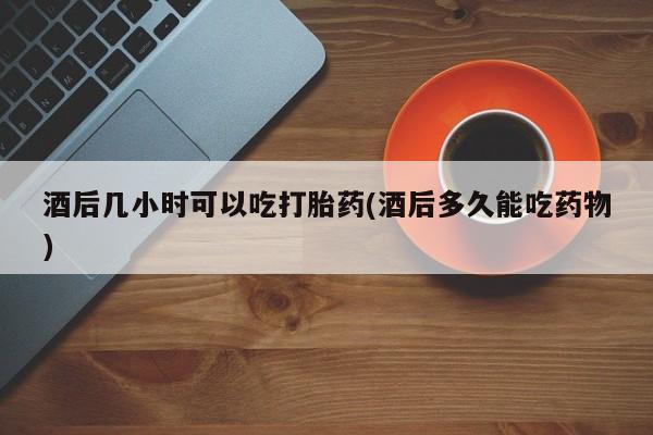 米非司酮片网上购买酒后几小时可以吃打胎药(酒后多久能吃药物)