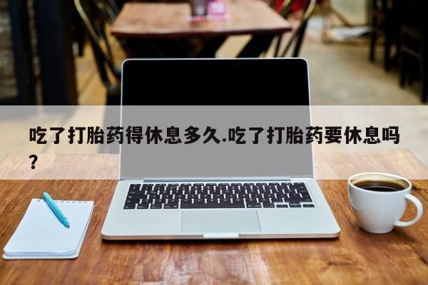 米非司酮片网上购买吃了打胎药得休息多久.吃了打胎药要休息吗？