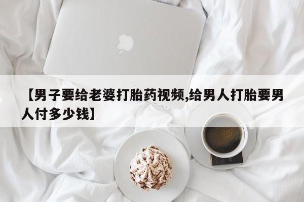 米非司酮片网上购买【男子要给老婆打胎药视频,给男人打胎要男人付多少钱】