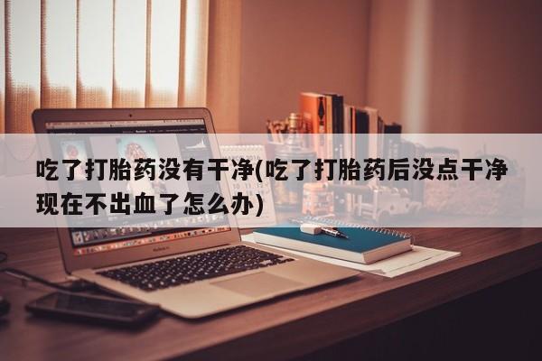 米非司酮片网上购买吃了打胎药没有干净(吃了打胎药后没点干净现在不出血了怎么办)