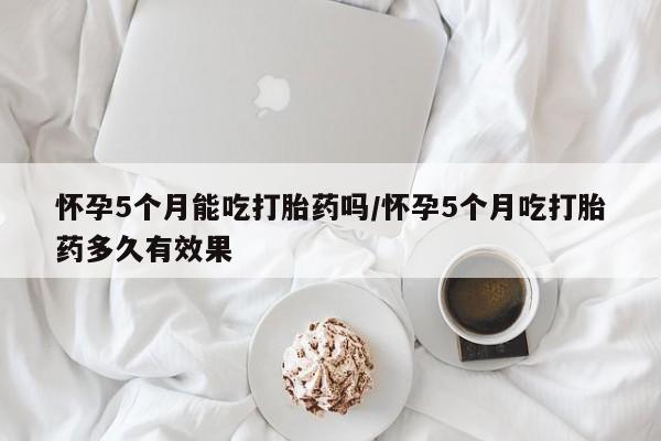 米非司酮片网上购买怀孕5个月能吃打胎药吗/怀孕5个月吃打胎药多久有效果