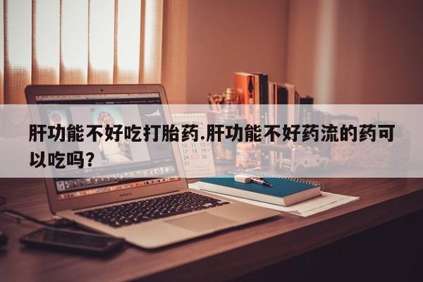 米非司酮片网上购买肝功能不好吃打胎药.肝功能不好药流的药可以吃吗？