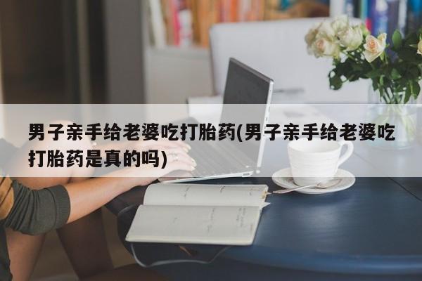 米非司酮片网上购买男子亲手给老婆吃打胎药(男子亲手给老婆吃打胎药是真的吗)