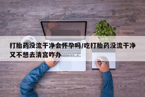 米非司酮片网上购买打胎药没流干净会怀孕吗/吃打胎药没流干净又不想去清宫咋办