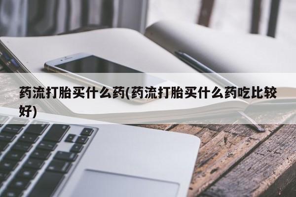 米非司酮片网上购买药流打胎买什么药(药流打胎买什么药吃比较好)