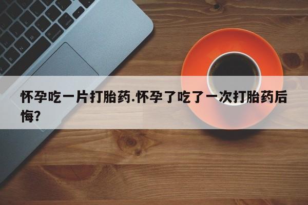 米非司酮片网上购买怀孕吃一片打胎药.怀孕了吃了一次打胎药后悔？