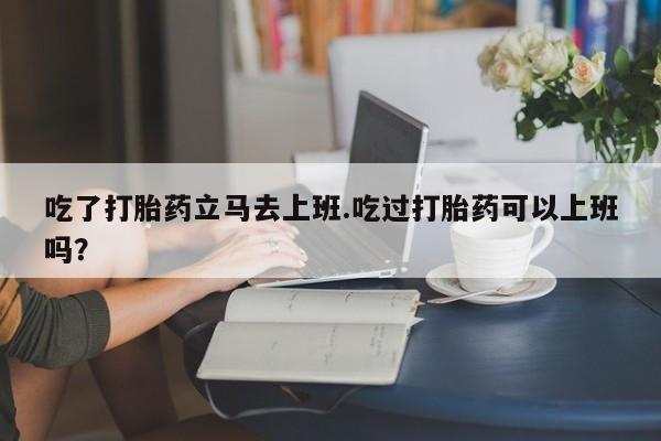 米非司酮片网上购买吃了打胎药立马去上班.吃过打胎药可以上班吗？