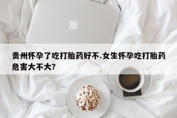 米非司酮片网上购买贵州怀孕了吃打胎药好不.女生怀孕吃打胎药危害大不大？