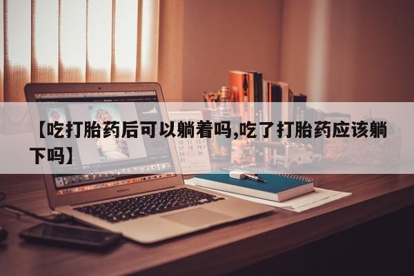 米非司酮片网上购买【吃打胎药后可以躺着吗,吃了打胎药应该躺下吗】