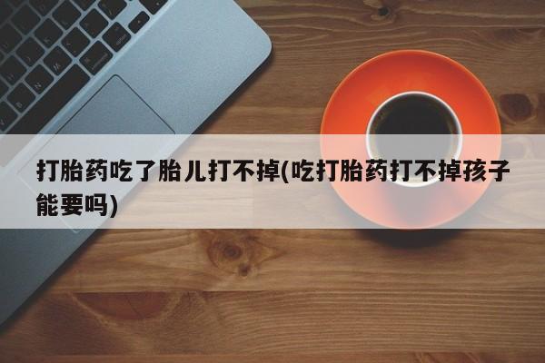 米非司酮片网上购买打胎药吃了胎儿打不掉(吃打胎药打不掉孩子能要吗)