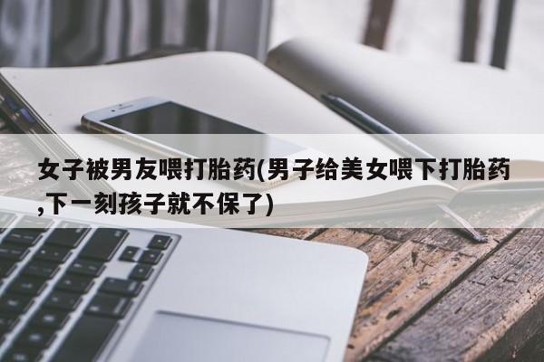 米非司酮片网上购买女子被男友喂打胎药(男子给美女喂下打胎药,下一刻孩子就不保了)
