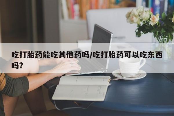 米非司酮片网上购买吃打胎药能吃其他药吗/吃打胎药可以吃东西吗?