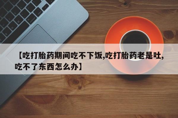 米非司酮片网上购买【吃打胎药期间吃不下饭,吃打胎药老是吐,吃不了东西怎么办】