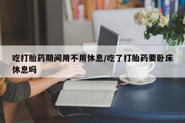 米非司酮片网上购买吃打胎药期间用不用休息/吃了打胎药要卧床休息吗