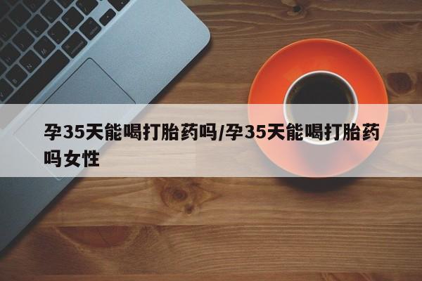 米非司酮片网上购买孕35天能喝打胎药吗/孕35天能喝打胎药吗女性
