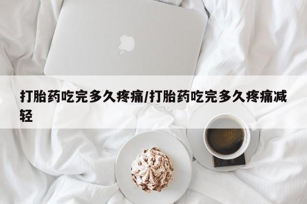 米非司酮片网上购买打胎药吃完多久疼痛/打胎药吃完多久疼痛减轻