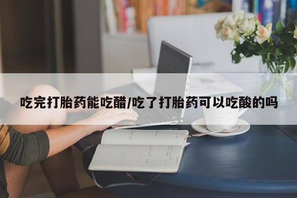 米非司酮片网上购买吃完打胎药能吃醋/吃了打胎药可以吃酸的吗