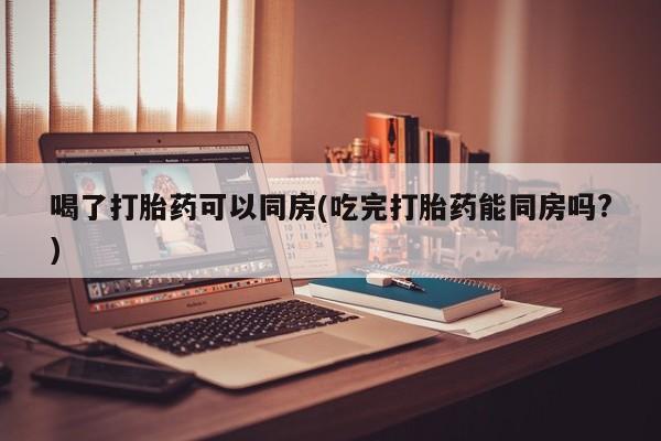 米非司酮片网上购买喝了打胎药可以同房(吃完打胎药能同房吗?)