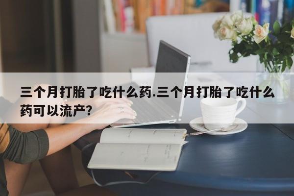 米非司酮片网上购买三个月打胎了吃什么药.三个月打胎了吃什么药可以流产？