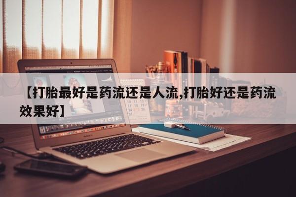 米非司酮片网上购买【打胎最好是药流还是人流,打胎好还是药流效果好】