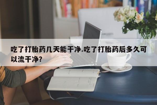米非司酮片网上购买吃了打胎药几天能干净.吃了打胎药后多久可以流干净？