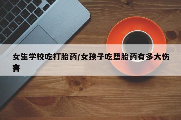 米非司酮片网上购买女生学校吃打胎药/女孩子吃堕胎药有多大伤害