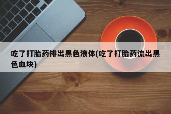 米非司酮片网上购买吃了打胎药排出黑色液体(吃了打胎药流出黑色血块)