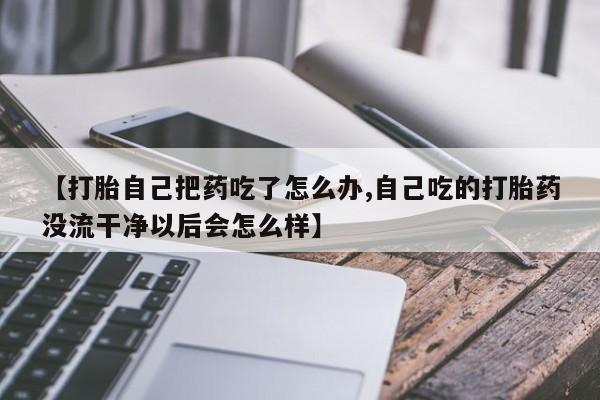 米非司酮片网上购买【打胎自己把药吃了怎么办,自己吃的打胎药没流干净以后会怎么样】