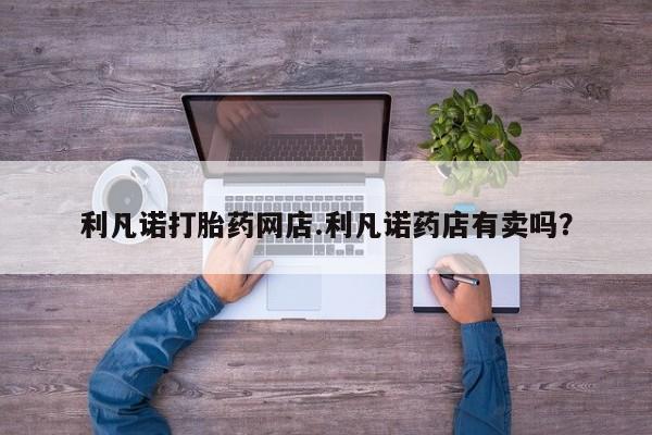 米非司酮片网上购买利凡诺打胎药网店.利凡诺药店有卖吗？