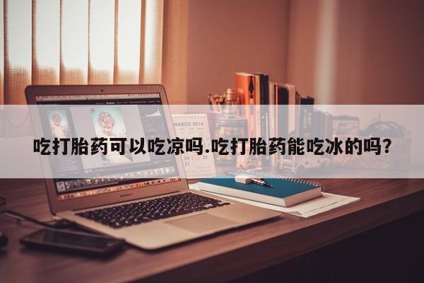 米非司酮片网上购买吃打胎药可以吃凉吗.吃打胎药能吃冰的吗？