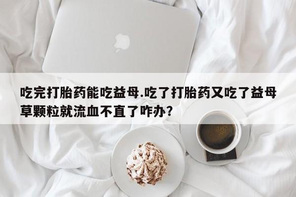 米非司酮片网上购买吃完打胎药能吃益母.吃了打胎药又吃了益母草颗粒就流血不直了咋办？
