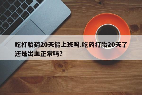 米非司酮片网上购买吃打胎药20天能上班吗.吃药打胎20天了还是出血正常吗？
