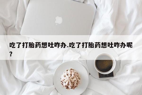 米非司酮片网上购买吃了打胎药想吐咋办.吃了打胎药想吐咋办呢？