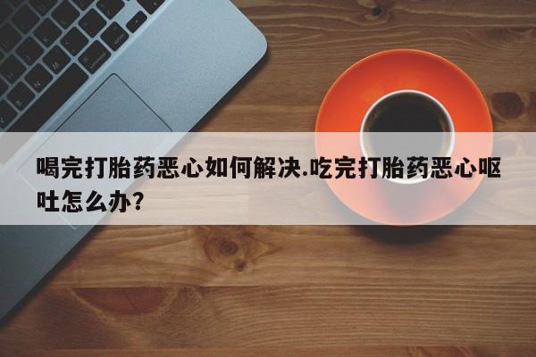 米非司酮片网上购买喝完打胎药恶心如何解决.吃完打胎药恶心呕吐怎么办？