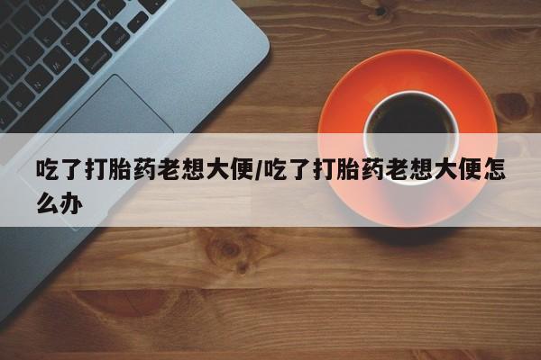 米非司酮片网上购买吃了打胎药老想大便/吃了打胎药老想大便怎么办