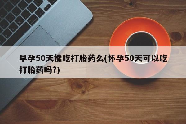 米非司酮片网上购买早孕50天能吃打胎药么(怀孕50天可以吃打胎药吗?)