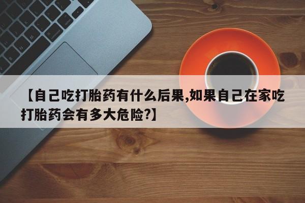 米非司酮片网上购买【自己吃打胎药有什么后果,如果自己在家吃打胎药会有多大危险?】