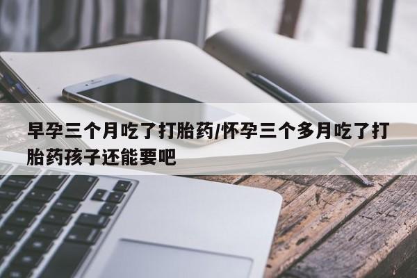 米非司酮片网上购买早孕三个月吃了打胎药/怀孕三个多月吃了打胎药孩子还能要吧