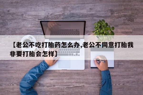 米非司酮片网上购买【老公不吃打胎药怎么办,老公不同意打胎我非要打胎会怎样】