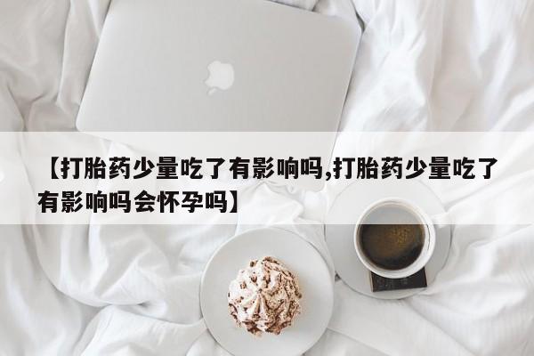 米非司酮片网上购买【打胎药少量吃了有影响吗,打胎药少量吃了有影响吗会怀孕吗】